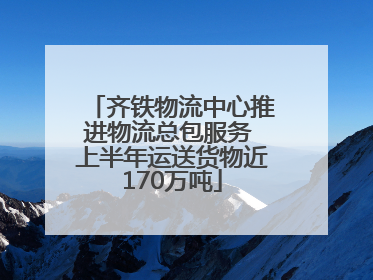 齐铁物流中心推进物流总包服务 上半年运送货物近170万吨