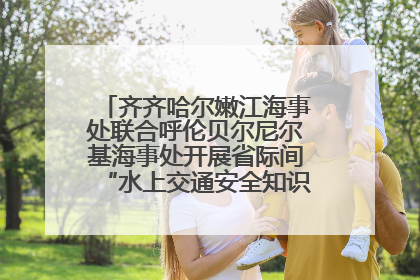 齐齐哈尔嫩江海事处联合呼伦贝尔尼尔基海事处开展省际间“水上交通安全知识进校园”活动