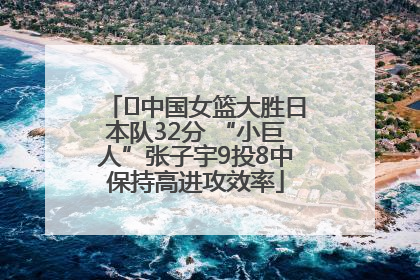 ﻿中国女篮大胜日本队32分 “小巨人”张子宇9投8中保持高进攻效率