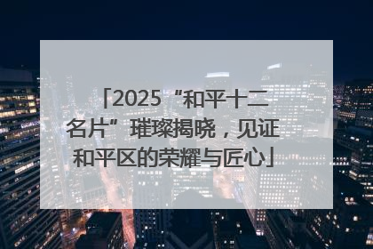 2025“和平十二名片”璀璨揭晓，见证和平区的荣耀与匠心