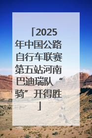 2025年中国公路自行车联赛第五站河南巴迪瑞队“骑”开得胜