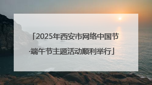 2025年西安市网络中国节·端午节主题活动顺利举行