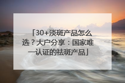 30+淡斑产品怎么选？大户分享：国家唯一认证的祛斑产品
