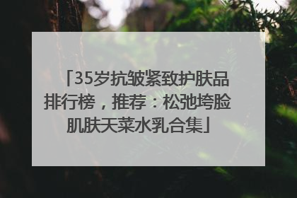 35岁抗皱紧致护肤品排行榜，推荐：松弛垮脸肌肤天菜水乳合集