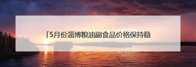 5月份淄博粮油副食品价格保持稳定，鸡蛋和水产品价格小幅下跌