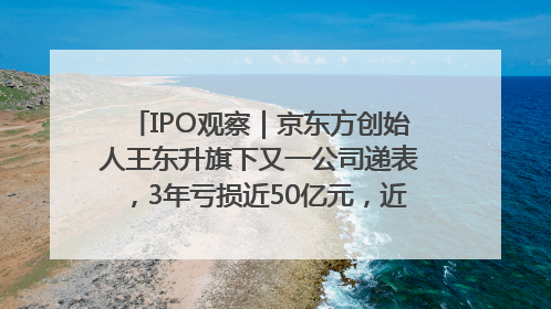 IPO观察｜京东方创始人王东升旗下又一公司递表，3年亏损近50亿元，近8成收入来自同一客户
