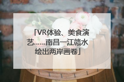 VR体验、美食演艺……南昌一江赣水绘出两岸画卷